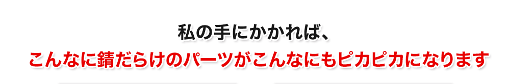 私の手にかかれば、こんなに錆だらけのパーツがこんなにもピカピカになります